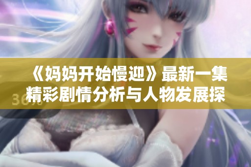 《妈妈开始慢迎》最新一集精彩剧情分析与人物发展探讨