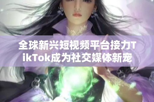 全球新兴短视频平台接力TikTok成为社交媒体新宠