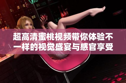 超高清蜜桃视频带你体验不一样的视觉盛宴与感官享受