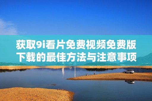 获取9i看片免费视频免费版下载的最佳方法与注意事项分享