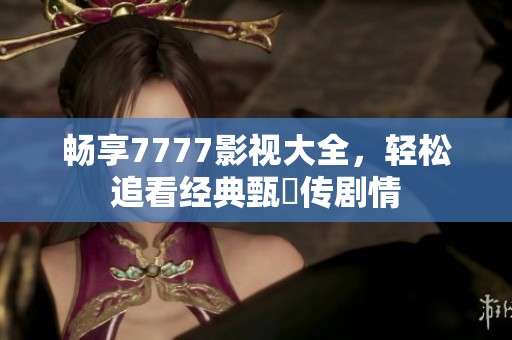 畅享7777影视大全，轻松追看经典甄嬛传剧情