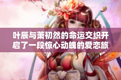 叶辰与萧初然的命运交织开启了一段惊心动魄的爱恋旅程
