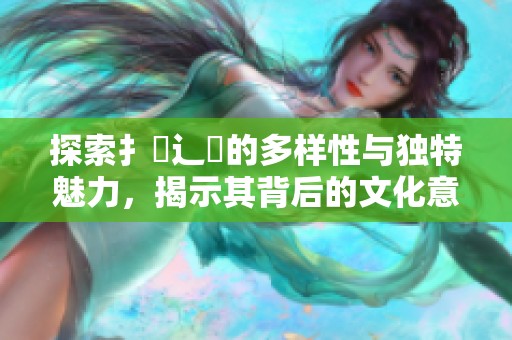 探索扌喿辶畐的多样性与独特魅力，揭示其背后的文化意义