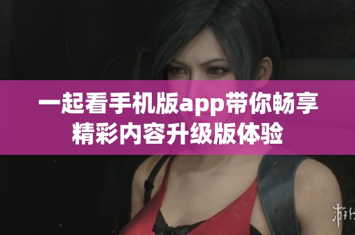 一起看手机版app带你畅享精彩内容升级版体验