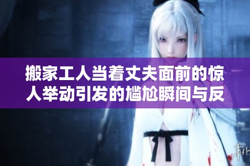 搬家工人当着丈夫面前的惊人举动引发的尴尬瞬间与反响