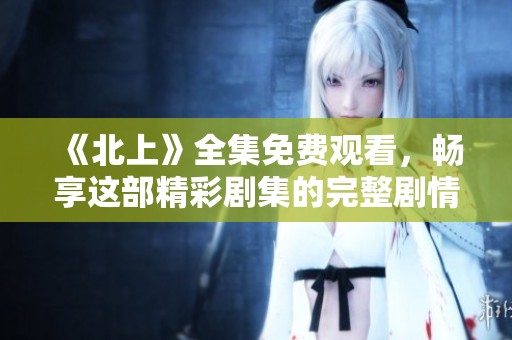 《北上》全集免费观看，畅享这部精彩剧集的完整剧情与人物设定