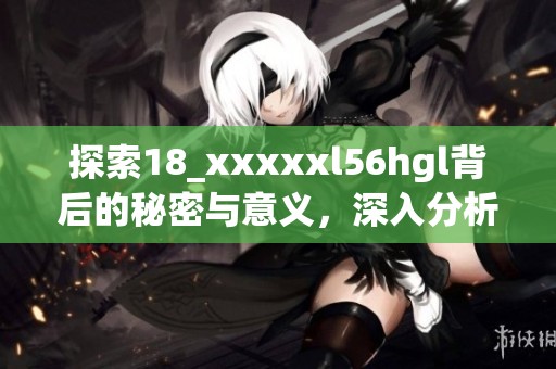 探索18_xxxxxl56hgl背后的秘密与意义，深入分析其影响力