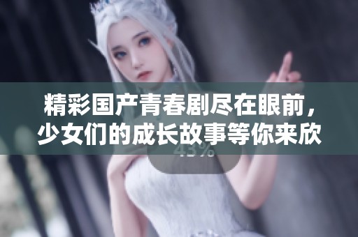 精彩国产青春剧尽在眼前，少女们的成长故事等你来欣赏