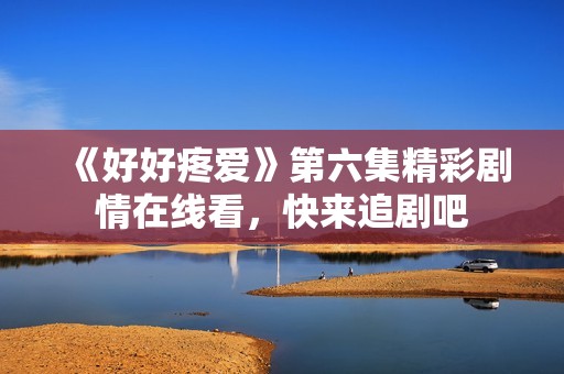 《好好疼爱》第六集精彩剧情在线看，快来追剧吧
