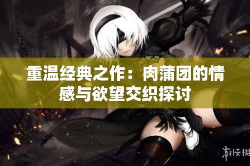 重温经典之作：肉蒲团的情感与欲望交织探讨