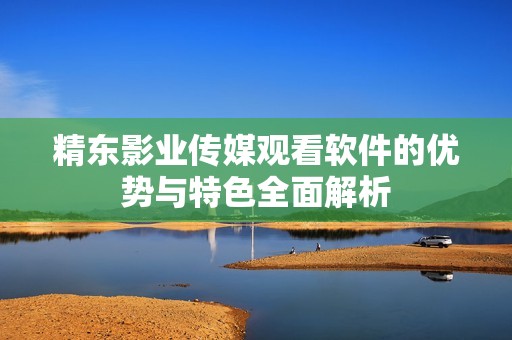 精东影业传媒观看软件的优势与特色全面解析