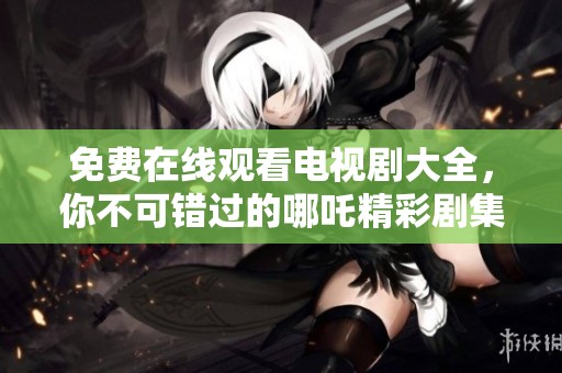免费在线观看电视剧大全，你不可错过的哪吒精彩剧集推荐