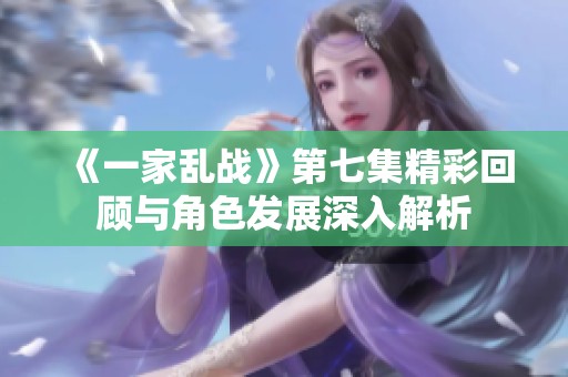 《一家乱战》第七集精彩回顾与角色发展深入解析