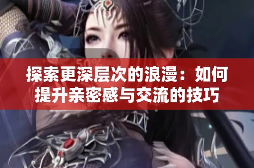 探索更深层次的浪漫：如何提升亲密感与交流的技巧
