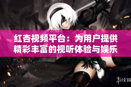 红杏视频平台：为用户提供精彩丰富的视听体验与娱乐内容