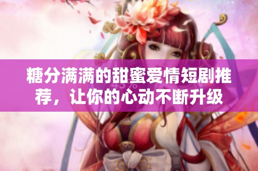 糖分满满的甜蜜爱情短剧推荐，让你的心动不断升级
