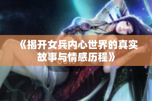 《揭开女兵内心世界的真实故事与情感历程》