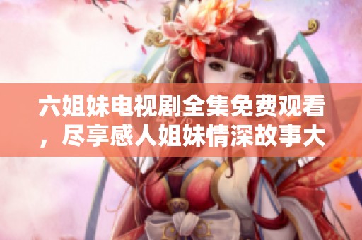 六姐妹电视剧全集免费观看，尽享感人姐妹情深故事大剧！