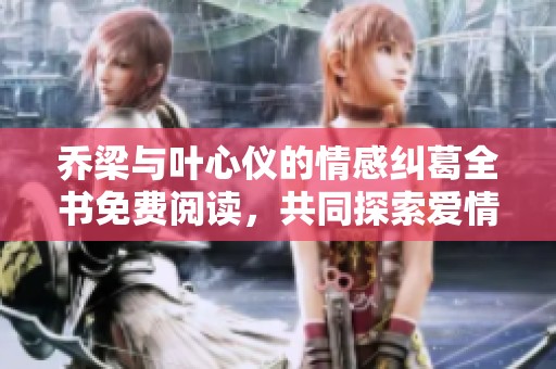 乔梁与叶心仪的情感纠葛全书免费阅读，共同探索爱情的旅程