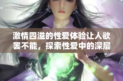 激情四溢的性爱体验让人欲罢不能，探索性爱中的深层快感