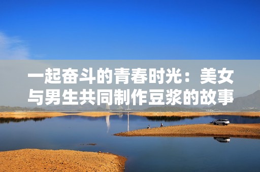 一起奋斗的青春时光：美女与男生共同制作豆浆的故事