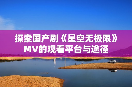 探索国产剧《星空无极限》MV的观看平台与途径