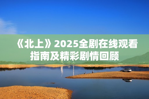 《北上》2025全剧在线观看指南及精彩剧情回顾