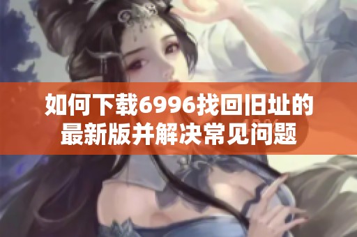 如何下载6996找回旧址的最新版并解决常见问题