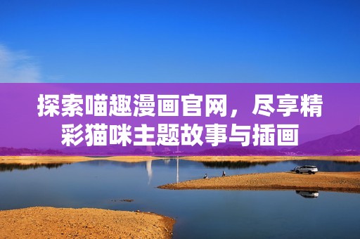 探索喵趣漫画官网，尽享精彩猫咪主题故事与插画