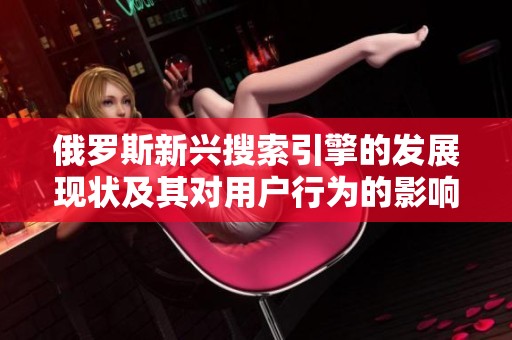 俄罗斯新兴搜索引擎的发展现状及其对用户行为的影响分析