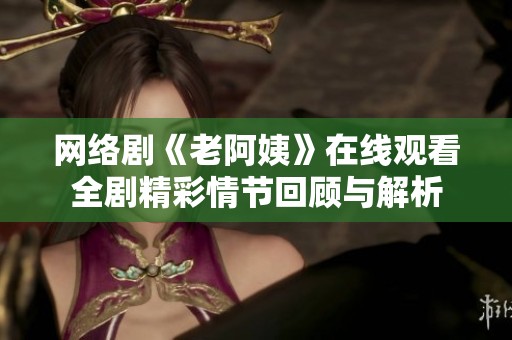 网络剧《老阿姨》在线观看全剧精彩情节回顾与解析