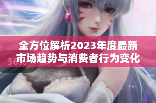 全方位解析2023年度最新市场趋势与消费者行为变化