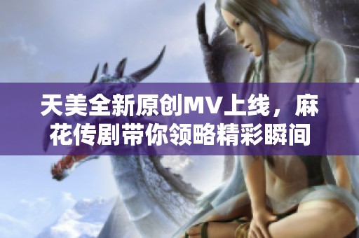 天美全新原创MV上线，麻花传剧带你领略精彩瞬间