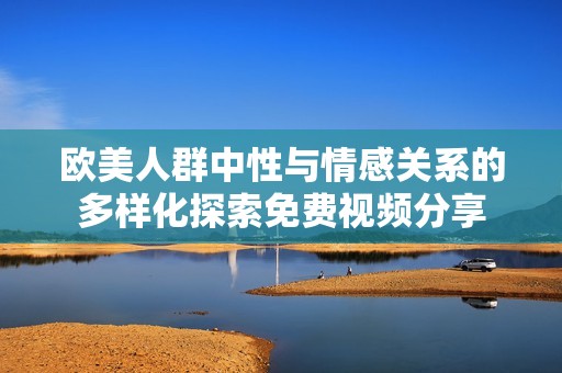 欧美人群中性与情感关系的多样化探索免费视频分享