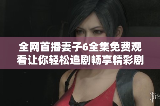 全网首播妻子6全集免费观看让你轻松追剧畅享精彩剧情