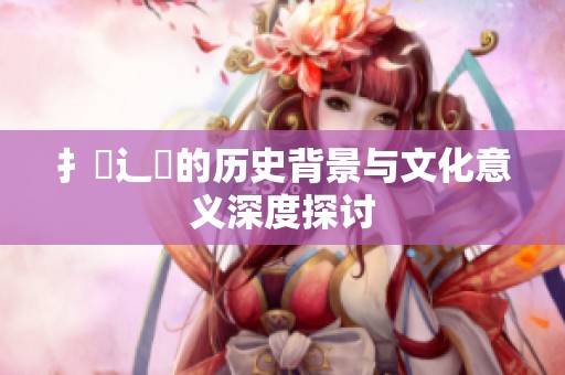 扌喿辶畐的历史背景与文化意义深度探讨