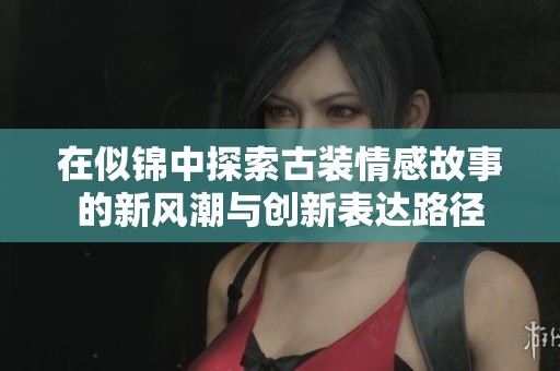 在似锦中探索古装情感故事的新风潮与创新表达路径