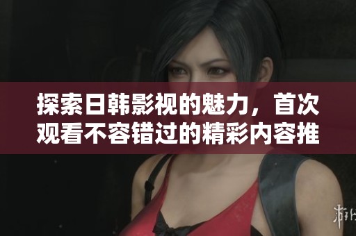 探索日韩影视的魅力，首次观看不容错过的精彩内容推荐