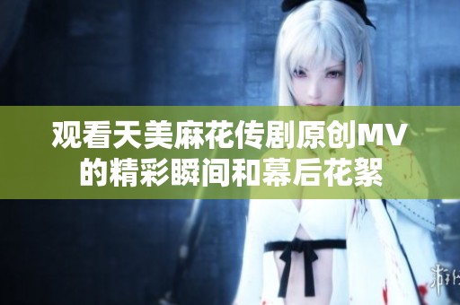 观看天美麻花传剧原创MV的精彩瞬间和幕后花絮