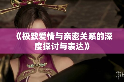 《极致爱情与亲密关系的深度探讨与表达》
