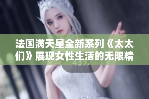 法国满天星全新系列《太太们》展现女性生活的无限精彩