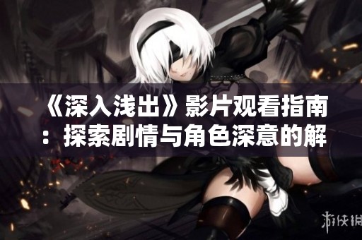 《深入浅出》影片观看指南：探索剧情与角色深意的解读与分析