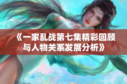 《一家乱战第七集精彩回顾与人物关系发展分析》