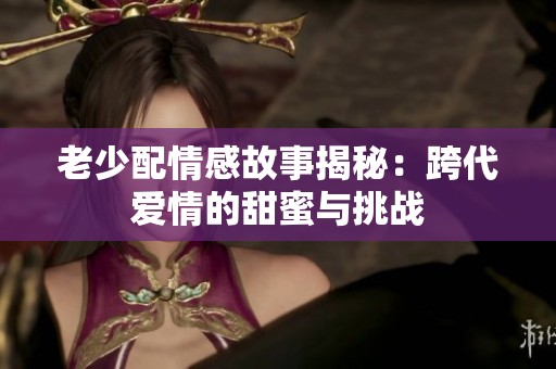 老少配情感故事揭秘：跨代爱情的甜蜜与挑战