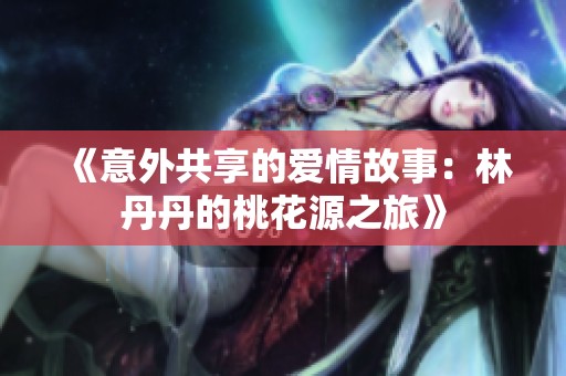 《意外共享的爱情故事：林丹丹的桃花源之旅》