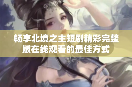 畅享北境之主短剧精彩完整版在线观看的最佳方式