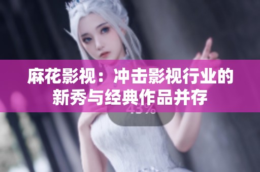 麻花影视：冲击影视行业的新秀与经典作品并存
