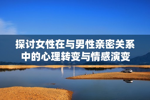 探讨女性在与男性亲密关系中的心理转变与情感演变