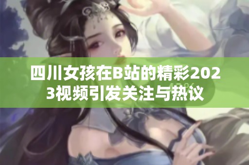 四川女孩在B站的精彩2023视频引发关注与热议