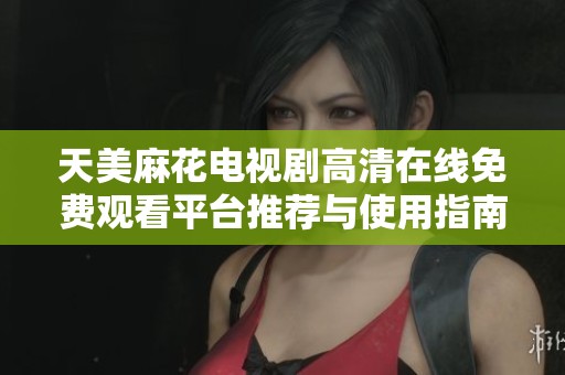 天美麻花电视剧高清在线免费观看平台推荐与使用指南